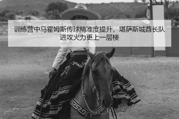 训练营中马霍姆斯传球精准度提升，堪萨斯城酋长队进攻火力更上一层楼