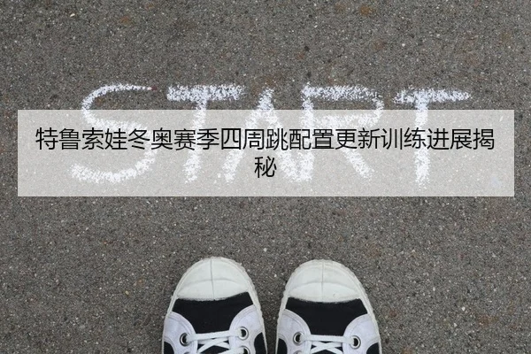 特鲁索娃冬奥赛季四周跳配置更新训练进展揭秘
